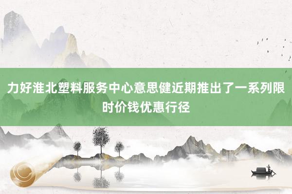 力好淮北塑料服务中心意思健近期推出了一系列限时价钱优惠行径